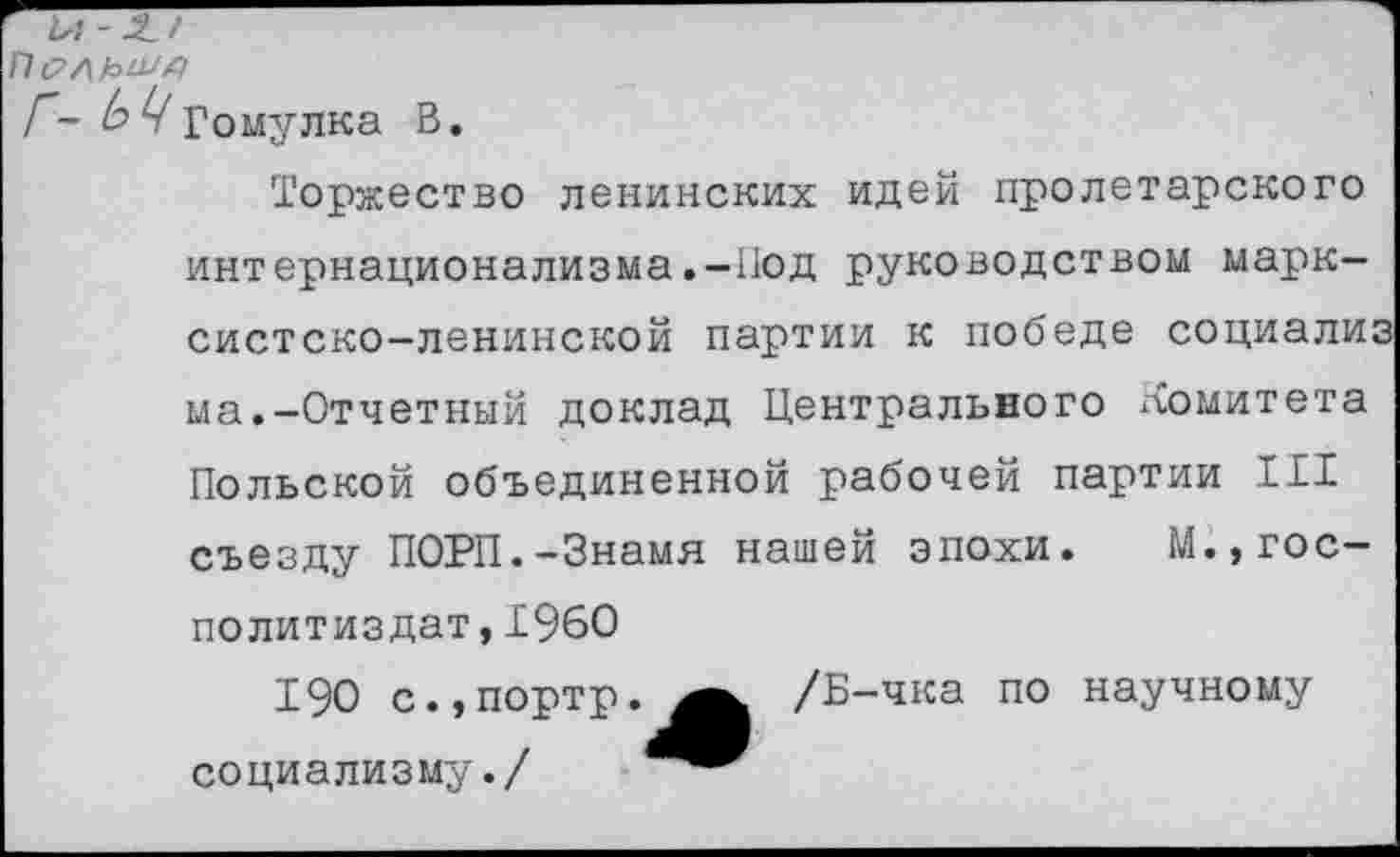 ﻿П с?/|
Г- b Ц Гомулка В.
Торжество ленинских идей пролетарского интернационализма.-Под руководством марксистско-ленинской партии к победе социализ ма.-Отчетный доклад Центрального ломитета Польской объединенной рабочей партии III съезду ПОРП.-Знамя нашей эпохи. М.,гос-политиздат,I960
190 с.,портр.^^ /Б-чка по научному социализму./